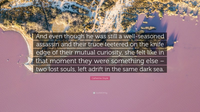 Catherine Doyle Quote: “And even though he was still a well-seasoned assassin and their truce teetered on the knife edge of their mutual curiosity, she felt like in that moment they were something else – two lost souls, left adrift in the same dark sea.”