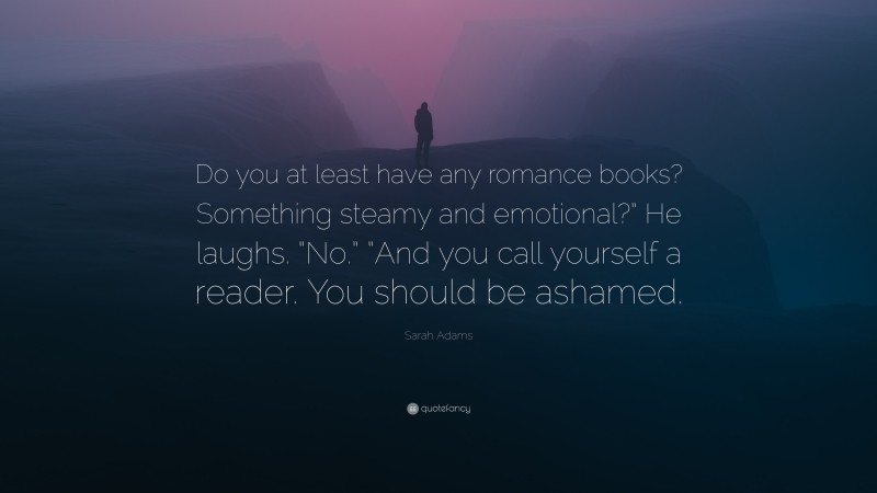 Sarah Adams Quote: “Do you at least have any romance books? Something steamy and emotional?” He laughs. “No.” “And you call yourself a reader. You should be ashamed.”