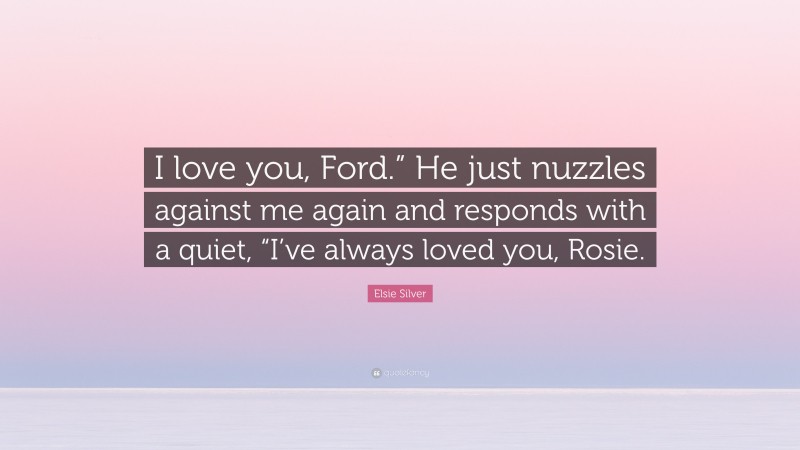 Elsie Silver Quote: “I love you, Ford.” He just nuzzles against me again and responds with a quiet, “I’ve always loved you, Rosie.”