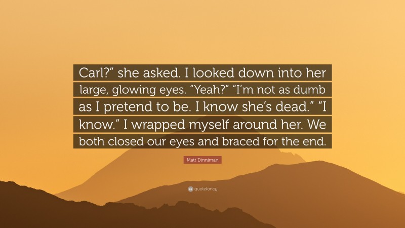 Matt Dinniman Quote: “Carl?” she asked. I looked down into her large, glowing eyes. “Yeah?” “I’m not as dumb as I pretend to be. I know she’s dead.” “I know.” I wrapped myself around her. We both closed our eyes and braced for the end.”
