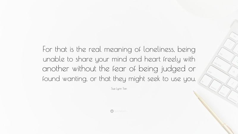 Sue Lynn Tan Quote: “For that is the real meaning of loneliness, being unable to share your mind and heart freely with another without the fear of being judged or found wanting, or that they might seek to use you.”