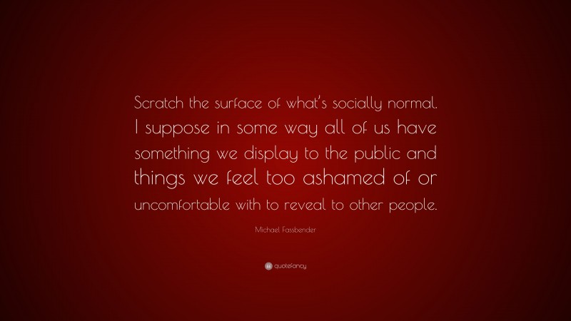 Michael Fassbender Quote: “Scratch the surface of what’s socially normal. I suppose in some way all of us have something we display to the public and things we feel too ashamed of or uncomfortable with to reveal to other people.”