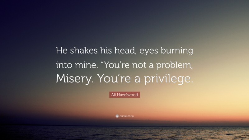Ali Hazelwood Quote: “He shakes his head, eyes burning into mine. “You’re not a problem, Misery. You’re a privilege.”