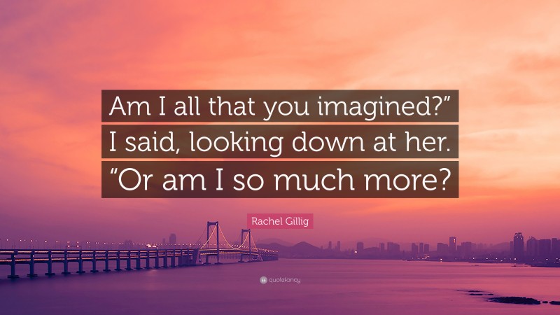 Rachel Gillig Quote: “Am I all that you imagined?” I said, looking down at her. “Or am I so much more?”