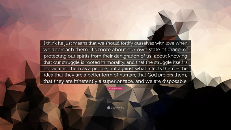 Susan Abulhawa Quote: “I think he just means that we should fortify ourselves with love when we approach them. It’s more about our own state of grace, of protecting our spirits from their denigration of us; about knowing that our struggle is rooted in morality, and that the struggle itself is not against them as a people, but against what infects them – the idea that they are a better form of human, that God prefers them, that they are inherently a superior race, and we are disposable.”