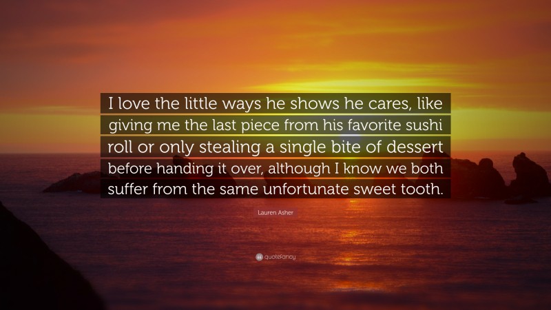 Lauren Asher Quote: “I love the little ways he shows he cares, like giving me the last piece from his favorite sushi roll or only stealing a single bite of dessert before handing it over, although I know we both suffer from the same unfortunate sweet tooth.”