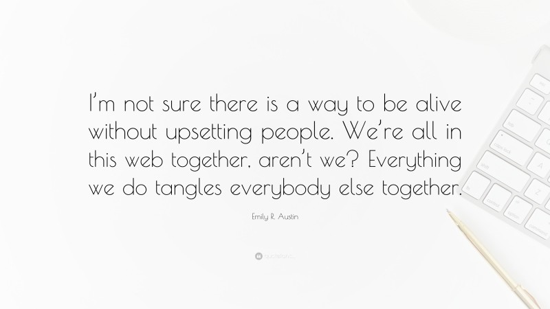 Emily R. Austin Quote: “I’m not sure there is a way to be alive without upsetting people. We’re all in this web together, aren’t we? Everything we do tangles everybody else together.”