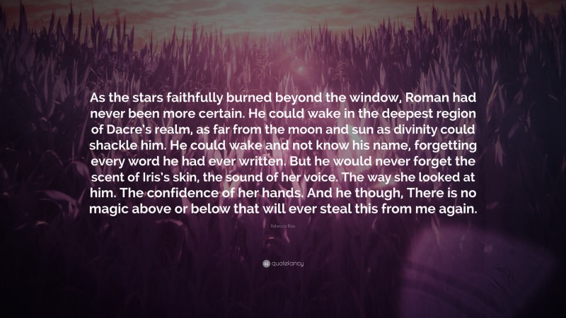 Rebecca Ross Quote: “As the stars faithfully burned beyond the window, Roman had never been more certain. He could wake in the deepest region of Dacre’s realm, as far from the moon and sun as divinity could shackle him. He could wake and not know his name, forgetting every word he had ever written. But he would never forget the scent of Iris’s skin, the sound of her voice. The way she looked at him. The confidence of her hands. And he though, There is no magic above or below that will ever steal this from me again.”