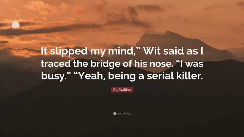 K.L. Walther Quote: “It slipped my mind,” Wit said as I traced the bridge of his nose. “I was busy.” “Yeah, being a serial killer.”
