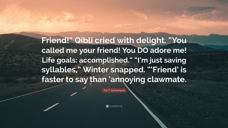 Tui T. Sutherland Quote: “Friend!” Qibli cried with delight. “You called me your friend! You DO adore me! Life goals: accomplished.” “I’m just saving syllables,” Winter snapped. “‘Friend’ is faster to say than ’annoying clawmate.”