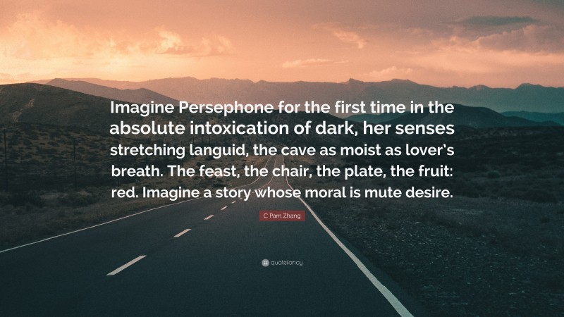 C Pam Zhang Quote: “Imagine Persephone for the first time in the absolute intoxication of dark, her senses stretching languid, the cave as moist as lover’s breath. The feast, the chair, the plate, the fruit: red. Imagine a story whose moral is mute desire.”