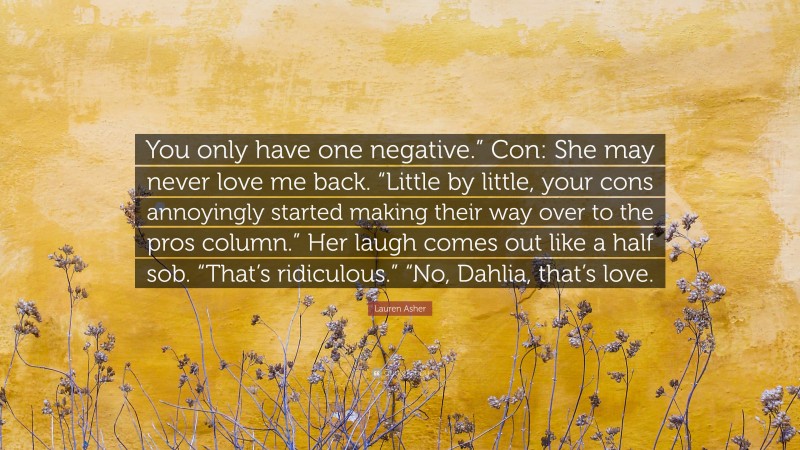 Lauren Asher Quote: “You only have one negative.” Con: She may never love me back. “Little by little, your cons annoyingly started making their way over to the pros column.” Her laugh comes out like a half sob. “That’s ridiculous.” “No, Dahlia, that’s love.”