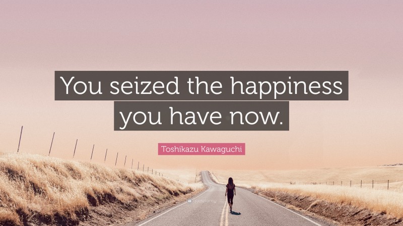 Toshikazu Kawaguchi Quote: “You seized the happiness you have now.”
