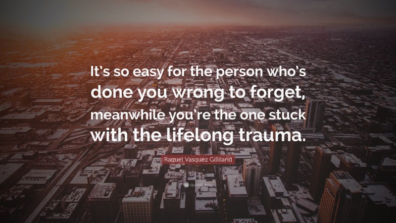 Raquel Vasquez Gilliland Quote: “It’s so easy for the person who’s done you wrong to forget, meanwhile you’re the one stuck with the lifelong trauma.”