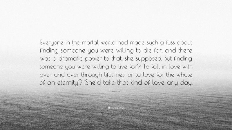 Jaysea Lynn Quote: “Everyone in the mortal world had made such a fuss about finding someone you were willing to die for, and there was a dramatic power to that, she supposed. But finding someone you were willing to live for? To fall in love with over and over through lifetimes, or to love for the whole of an eternity? She’d take that kind of love any day.”