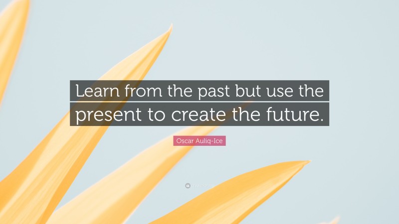 Oscar Auliq-Ice Quote: “Learn from the past but use the present to create the future.”