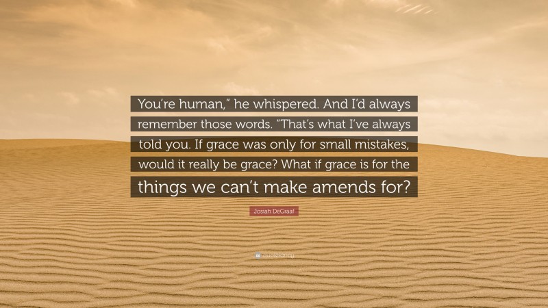 Josiah DeGraaf Quote: “You’re human,” he whispered. And I’d always remember those words. “That’s what I’ve always told you. If grace was only for small mistakes, would it really be grace? What if grace is for the things we can’t make amends for?”