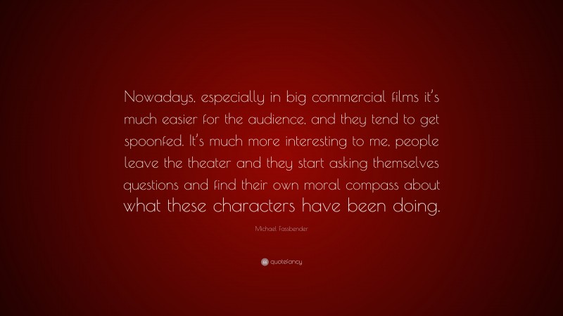Michael Fassbender Quote: “Nowadays, especially in big commercial films it’s much easier for the audience, and they tend to get spoonfed. It’s much more interesting to me, people leave the theater and they start asking themselves questions and find their own moral compass about what these characters have been doing.”