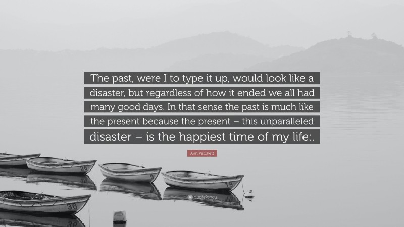 Ann Patchett Quote: “The past, were I to type it up, would look like a disaster, but regardless of how it ended we all had many good days. In that sense the past is much like the present because the present – this unparalleled disaster – is the happiest time of my life:.”