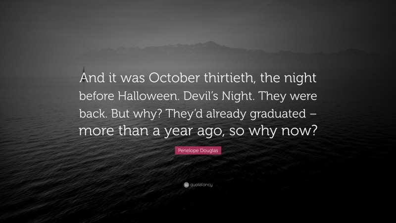 Penelope Douglas Quote: “And it was October thirtieth, the night before Halloween. Devil’s Night. They were back. But why? They’d already graduated – more than a year ago, so why now?”