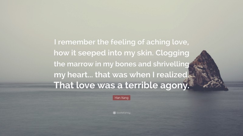 Han Kang Quote: “I remember the feeling of aching love, how it seeped into my skin. Clogging the marrow in my bones and shrivelling my heart... that was when I realized. That love was a terrible agony.”