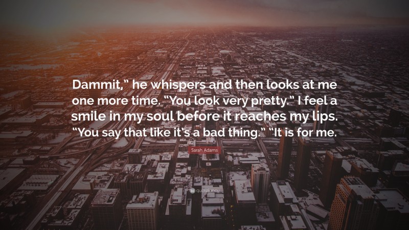 Sarah Adams Quote: “Dammit,” he whispers and then looks at me one more time. “You look very pretty.” I feel a smile in my soul before it reaches my lips. “You say that like it’s a bad thing.” “It is for me.”