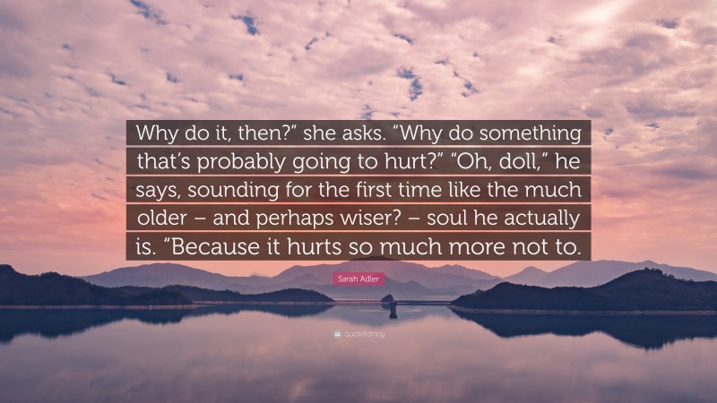 Sarah Adler Quote: “Why do it, then?” she asks. “Why do something that’s probably going to hurt?” “Oh, doll,” he says, sounding for the first time like the much older – and perhaps wiser? – soul he actually is. “Because it hurts so much more not to.”