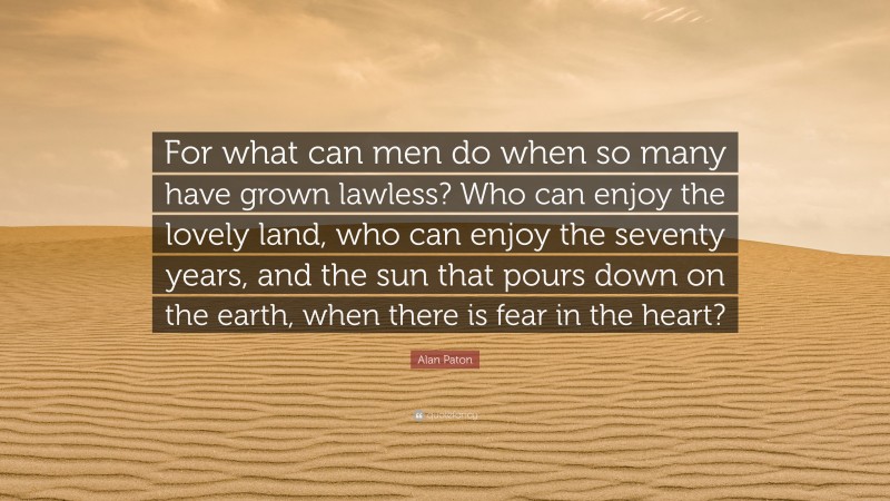 Alan Paton Quote: “For what can men do when so many have grown lawless? Who can enjoy the lovely land, who can enjoy the seventy years, and the sun that pours down on the earth, when there is fear in the heart?”
