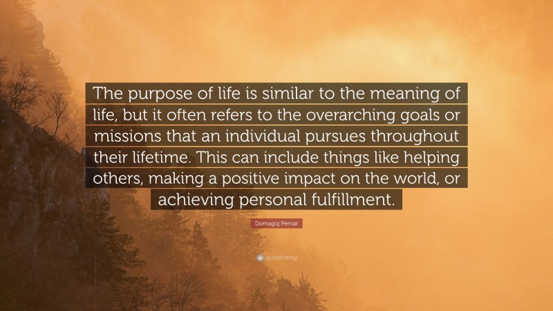 Domagoj Pernar Quote: “The purpose of life is similar to the meaning of life, but it often refers to the overarching goals or missions that an individual pursues throughout their lifetime. This can include things like helping others, making a positive impact on the world, or achieving personal fulfillment.”