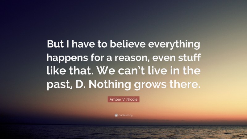 Amber V. Nicole Quote: “But I have to believe everything happens for a reason, even stuff like that. We can’t live in the past, D. Nothing grows there.”