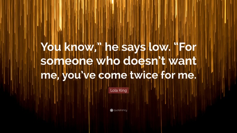 Lola King Quote: “You know,” he says low. “For someone who doesn’t want me, you’ve come twice for me.”