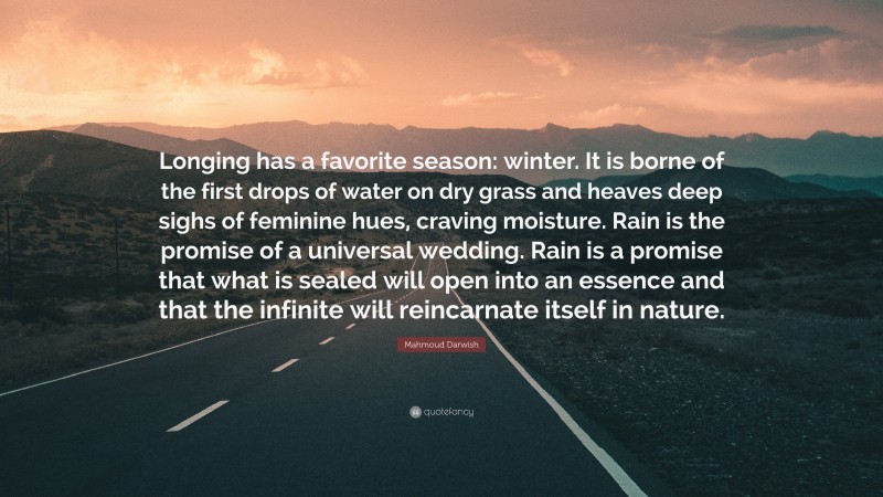 Mahmoud Darwish Quote: “Longing has a favorite season: winter. It is borne of the first drops of water on dry grass and heaves deep sighs of feminine hues, craving moisture. Rain is the promise of a universal wedding. Rain is a promise that what is sealed will open into an essence and that the infinite will reincarnate itself in nature.”