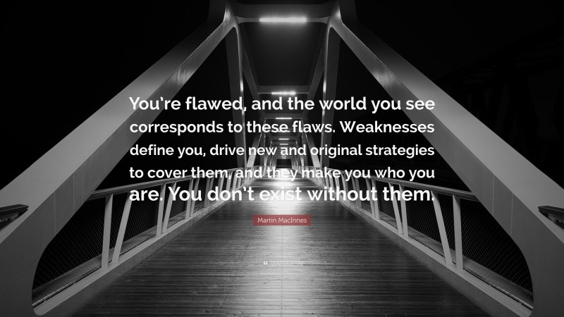 Martin MacInnes Quote: “You’re flawed, and the world you see corresponds to these flaws. Weaknesses define you, drive new and original strategies to cover them, and they make you who you are. You don’t exist without them.”