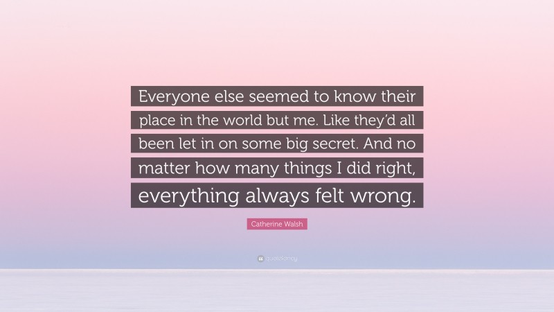 Catherine Walsh Quote: “Everyone else seemed to know their place in the world but me. Like they’d all been let in on some big secret. And no matter how many things I did right, everything always felt wrong.”