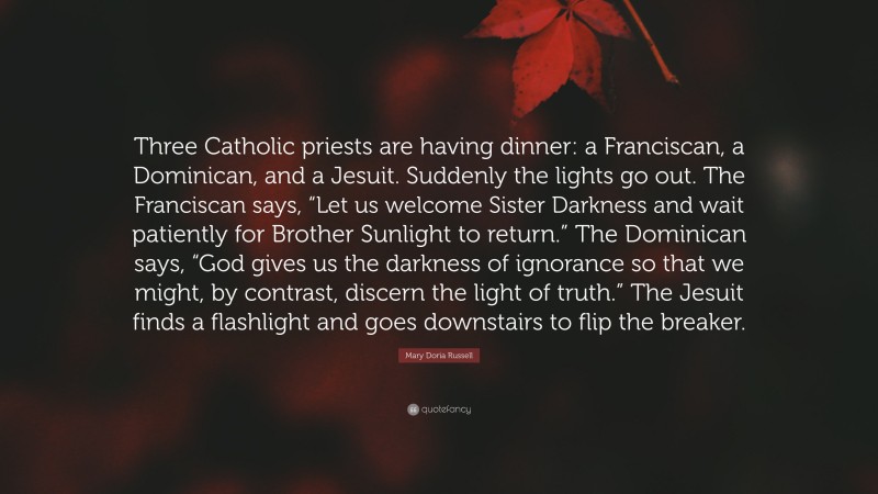 Mary Doria Russell Quote: “Three Catholic priests are having dinner: a Franciscan, a Dominican, and a Jesuit. Suddenly the lights go out. The Franciscan says, “Let us welcome Sister Darkness and wait patiently for Brother Sunlight to return.” The Dominican says, “God gives us the darkness of ignorance so that we might, by contrast, discern the light of truth.” The Jesuit finds a flashlight and goes downstairs to flip the breaker.”