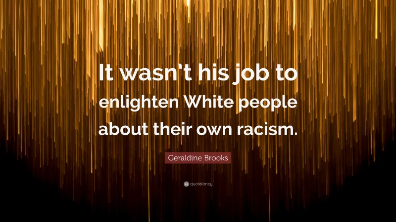 Geraldine  Brooks Quotes: “It wasn’t his job to enlighten White people about their own racism.” — Geraldine Brooks