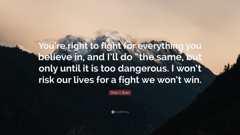 Shari J. Ryan Quote: “You’re right to fight for everything you believe in, and I’ll do “the same, but only until it is too dangerous. I won’t risk our lives for a fight we won’t win.”