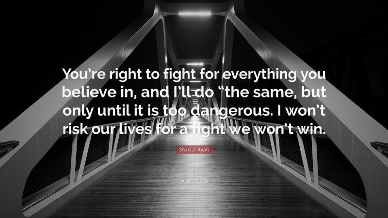 Shari J. Ryan Quote: “You’re right to fight for everything you believe in, and I’ll do “the same, but only until it is too dangerous. I won’t risk our lives for a fight we won’t win.”