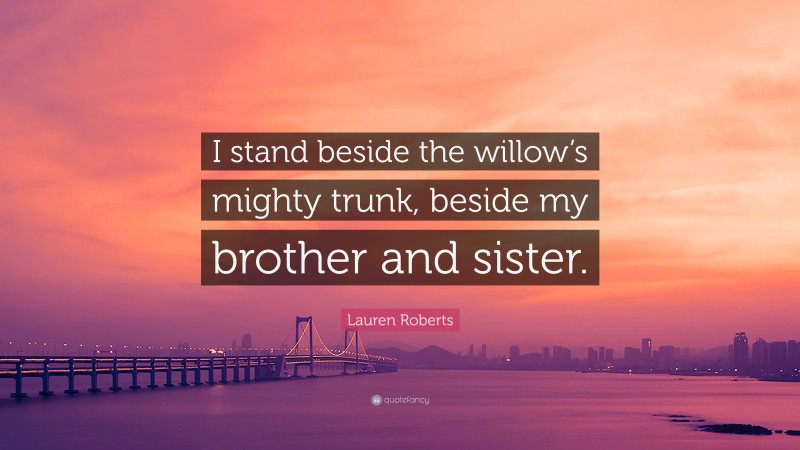 Lauren Roberts Quote: “I stand beside the willow’s mighty trunk, beside my brother and sister.”