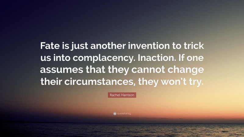 Rachel Harrison Quote: “Fate is just another invention to trick us into complacency. Inaction. If one assumes that they cannot change their circumstances, they won’t try.”
