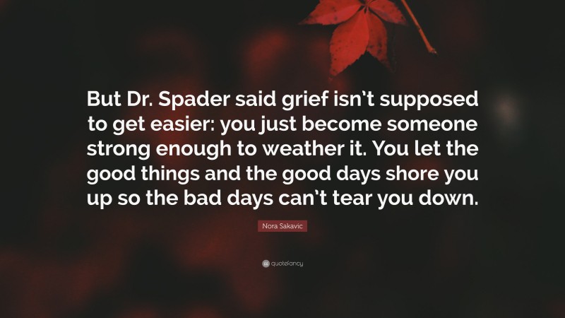 Nora Sakavic Quote: “But Dr. Spader said grief isn’t supposed to get easier: you just become someone strong enough to weather it. You let the good things and the good days shore you up so the bad days can’t tear you down.”