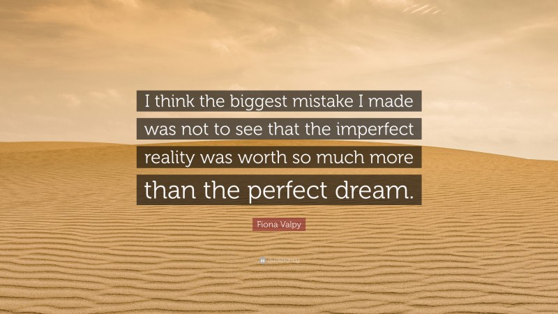 Fiona Valpy Quote: “I think the biggest mistake I made was not to see that the imperfect reality was worth so much more than the perfect dream.”