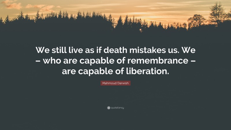 Mahmoud Darwish Quote: “We still live as if death mistakes us. We – who are capable of remembrance – are capable of liberation.”