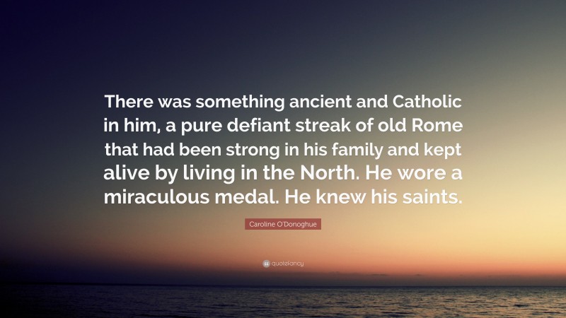 Caroline O'Donoghue Quote: “There was something ancient and Catholic in him, a pure defiant streak of old Rome that had been strong in his family and kept alive by living in the North. He wore a miraculous medal. He knew his saints.”