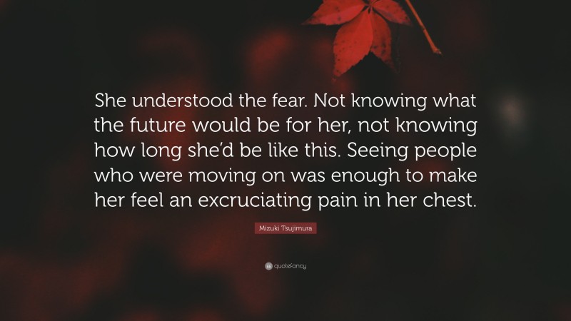Mizuki Tsujimura Quote: “She understood the fear. Not knowing what the future would be for her, not knowing how long she’d be like this. Seeing people who were moving on was enough to make her feel an excruciating pain in her chest.”