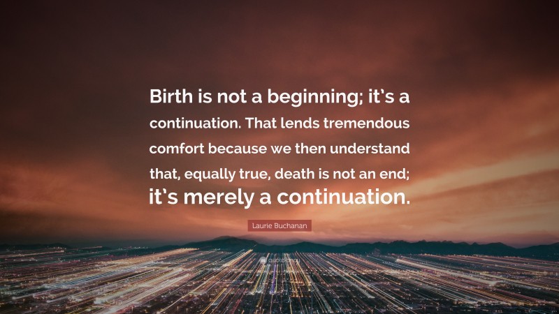 Laurie Buchanan Quote: “Birth is not a beginning; it’s a continuation. That lends tremendous comfort because we then understand that, equally true, death is not an end; it’s merely a continuation.”