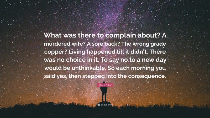 Kaveh Akbar Quote: “What was there to complain about? A murdered wife? A sore back? The wrong grade copper? Living happened till it didn’t. There was no choice in it. To say no to a new day would be unthinkable. So each morning you said yes, then stepped into the consequence.”
