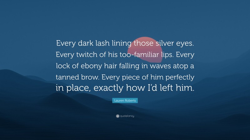 Lauren Roberts Quote: “Every dark lash lining those silver eyes. Every twitch of his too-familiar lips. Every lock of ebony hair falling in waves atop a tanned brow. Every piece of him perfectly in place, exactly how I’d left him.”