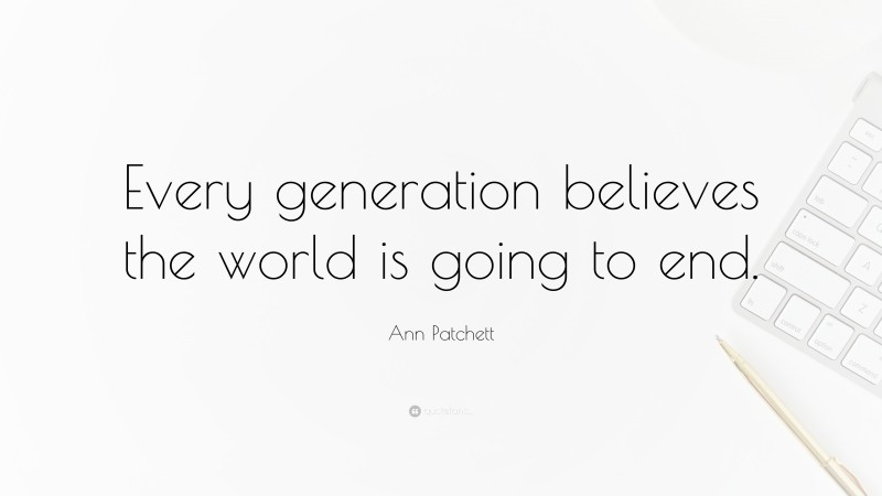 Ann Patchett Quote: “Every generation believes the world is going to end.”