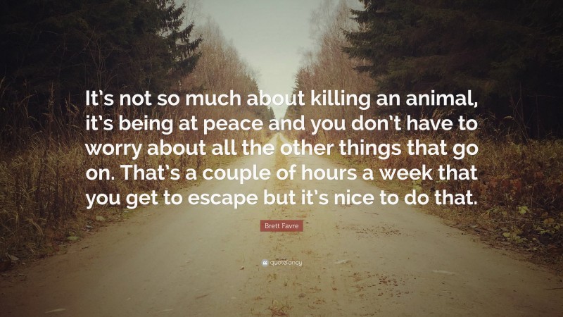 Brett Favre Quote: “It’s not so much about killing an animal, it’s being at peace and you don’t have to worry about all the other things that go on. That’s a couple of hours a week that you get to escape but it’s nice to do that.”